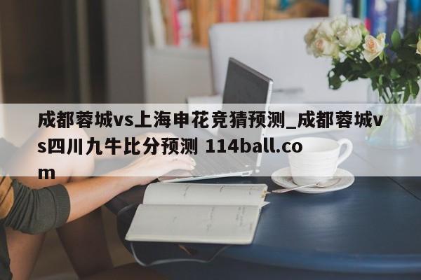 成都蓉城vs上海申花竞猜预测_成都蓉城vs四川九牛比分预测 114ball.com 