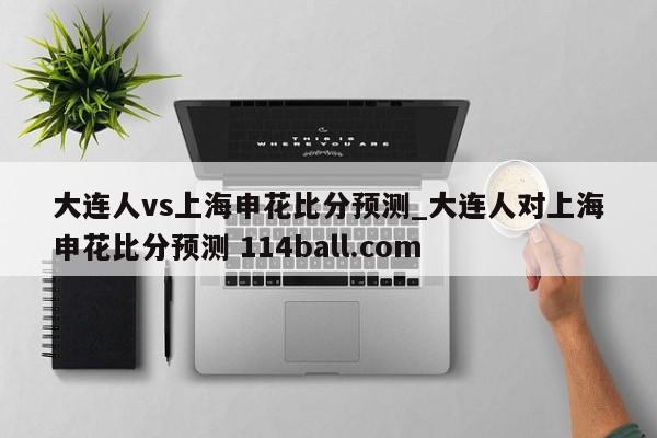 大连人vs上海申花比分预测_大连人对上海申花比分预测 114ball.com 