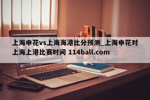 上海申花vs上海海港比分预测_上海申花对上海上港比赛时间 114ball.com 