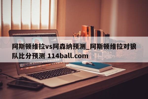 阿斯顿维拉vs阿森纳预测_阿斯顿维拉对狼队比分预测 114ball.com 