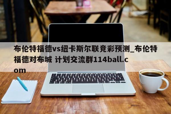 布伦特福德vs纽卡斯尔联竞彩预测_布伦特福德对布城 计划交流群114ball.com 