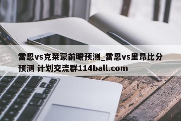雷恩vs克莱蒙前瞻预测_雷恩vs里昂比分预测 计划交流群114ball.com 