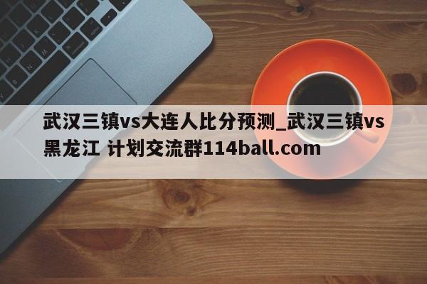 武汉三镇vs大连人比分预测_武汉三镇vs黑龙江 计划交流群114ball.com 