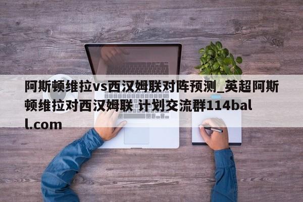 阿斯顿维拉vs西汉姆联对阵预测_英超阿斯顿维拉对西汉姆联 计划交流群114ball.com 