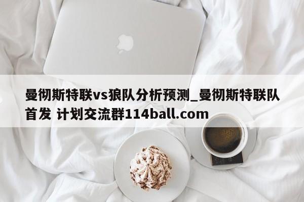 曼彻斯特联vs狼队分析预测_曼彻斯特联队首发 计划交流群114ball.com 