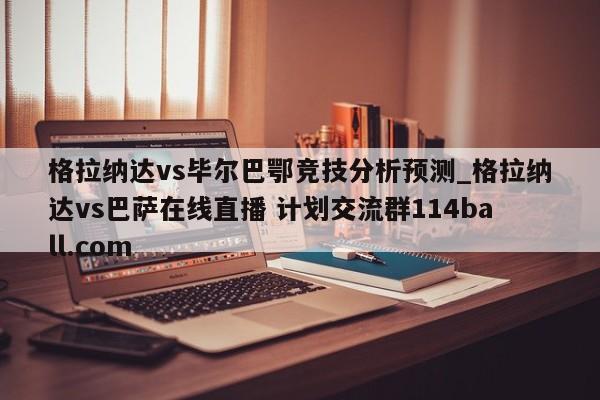 格拉纳达vs毕尔巴鄂竞技分析预测_格拉纳达vs巴萨在线直播 计划交流群114ball.com 