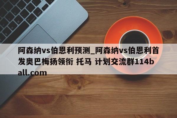 阿森纳vs伯恩利预测_阿森纳vs伯恩利首发奥巴梅扬领衔 托马 计划交流群114ball.com 