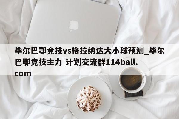 毕尔巴鄂竞技vs格拉纳达大小球预测_毕尔巴鄂竞技主力 计划交流群114ball.com 