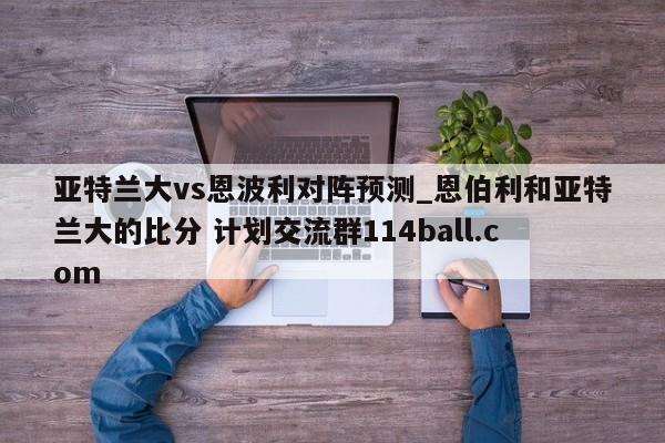 亚特兰大vs恩波利对阵预测_恩伯利和亚特兰大的比分 计划交流群114ball.com 