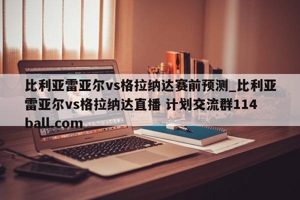 比利亚雷亚尔vs格拉纳达赛前预测_比利亚雷亚尔vs格拉纳达直播 计划交流群114ball.com 