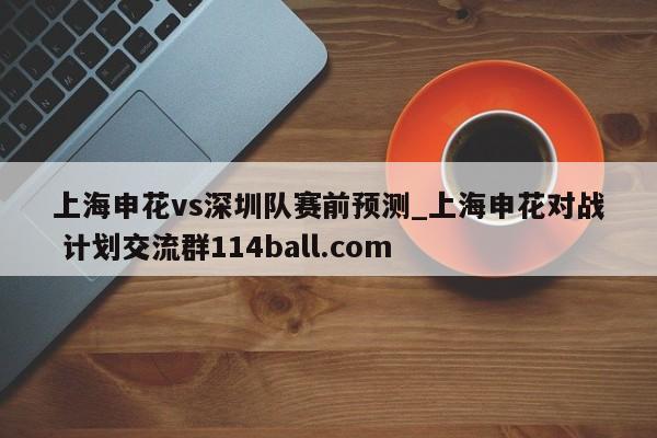 上海申花vs深圳队赛前预测_上海申花对战 计划交流群114ball.com 