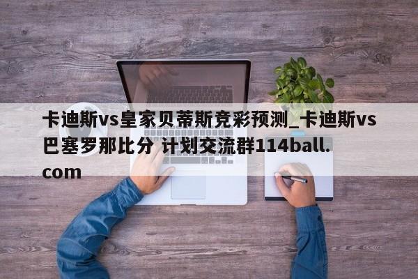 卡迪斯vs皇家贝蒂斯竞彩预测_卡迪斯vs巴塞罗那比分 计划交流群114ball.com 