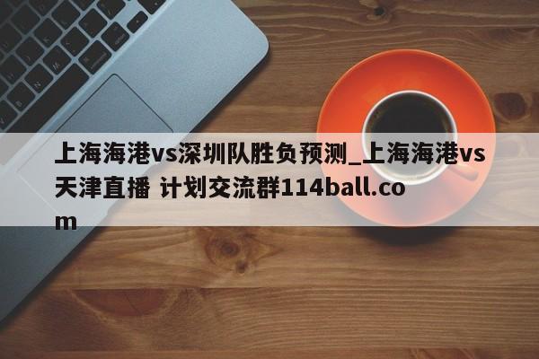 上海海港vs深圳队胜负预测_上海海港vs天津直播 计划交流群114ball.com 