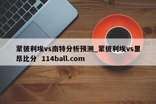 蒙彼利埃vs南特分析预测_蒙彼利埃vs里昂比分  114ball.com 