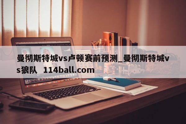 曼彻斯特城vs卢顿赛前预测_曼彻斯特城vs狼队  114ball.com 