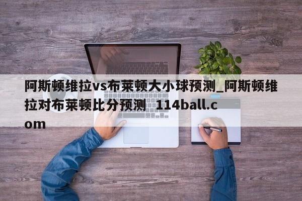 阿斯顿维拉vs布莱顿大小球预测_阿斯顿维拉对布莱顿比分预测  114ball.com 