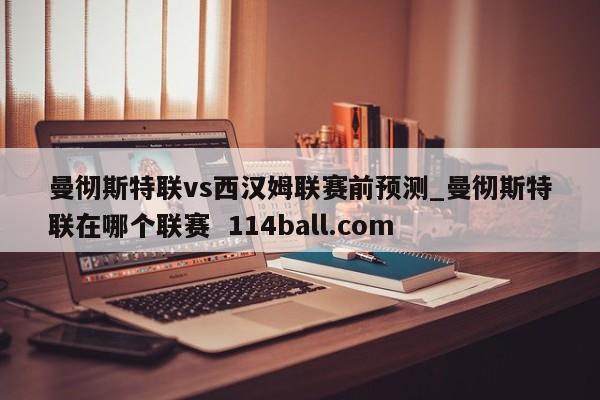 曼彻斯特联vs西汉姆联赛前预测_曼彻斯特联在哪个联赛  114ball.com 