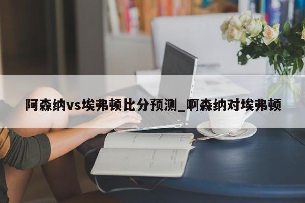 阿森纳vs埃弗顿比分预测_啊森纳对埃弗顿