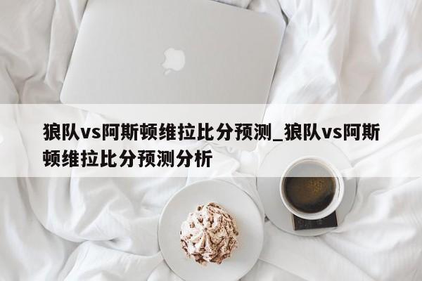 狼队vs阿斯顿维拉比分预测_狼队vs阿斯顿维拉比分预测分析