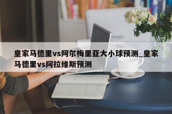 皇家马德里vs阿尔梅里亚大小球预测_皇家马德里vs阿拉维斯预测