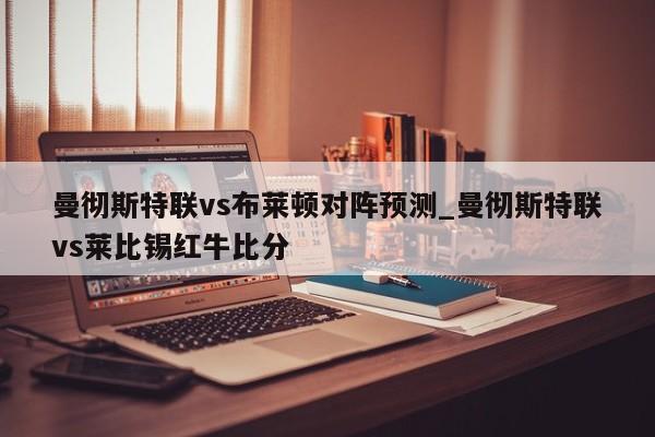 曼彻斯特联vs布莱顿对阵预测_曼彻斯特联vs莱比锡红牛比分