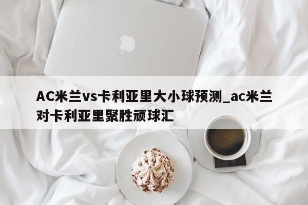 AC米兰vs卡利亚里大小球预测_ac米兰对卡利亚里聚胜顽球汇