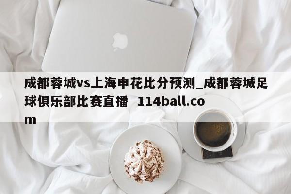 成都蓉城vs上海申花比分预测_成都蓉城足球俱乐部比赛直播  114ball.com