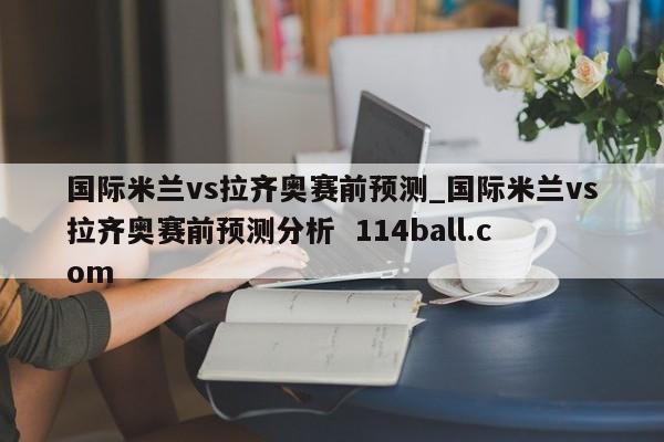 国际米兰vs拉齐奥赛前预测_国际米兰vs拉齐奥赛前预测分析  114ball.com