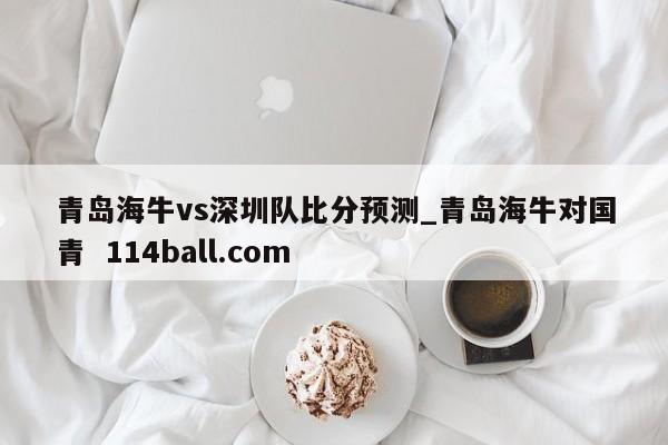 青岛海牛vs深圳队比分预测_青岛海牛对国青  114ball.com
