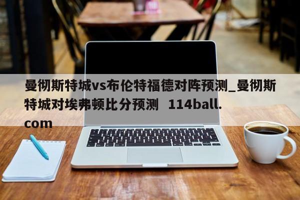 曼彻斯特城vs布伦特福德对阵预测_曼彻斯特城对埃弗顿比分预测  114ball.com
