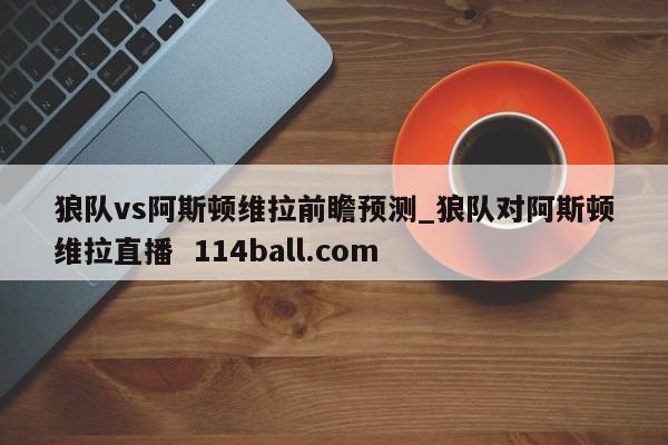 狼队vs阿斯顿维拉前瞻预测_狼队对阿斯顿维拉直播  114ball.com