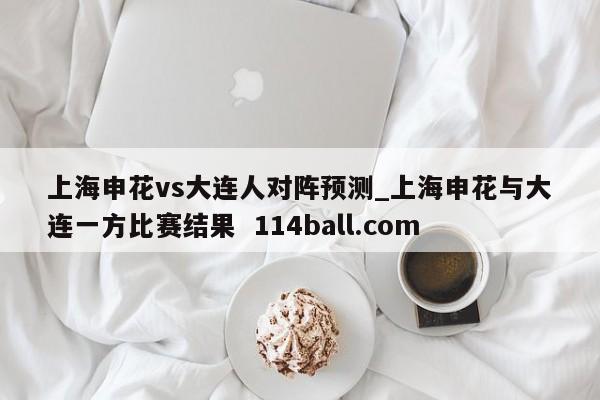 上海申花vs大连人对阵预测_上海申花与大连一方比赛结果  114ball.com