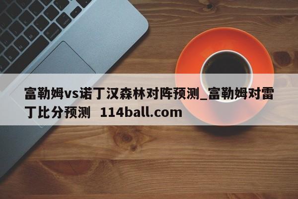 富勒姆vs诺丁汉森林对阵预测_富勒姆对雷丁比分预测  114ball.com