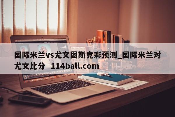 国际米兰vs尤文图斯竞彩预测_国际米兰对尤文比分  114ball.com