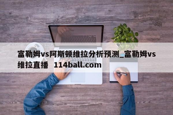富勒姆vs阿斯顿维拉分析预测_富勒姆vs维拉直播  114ball.com
