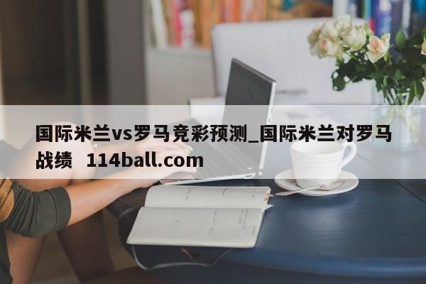 国际米兰vs罗马竞彩预测_国际米兰对罗马战绩  114ball.com