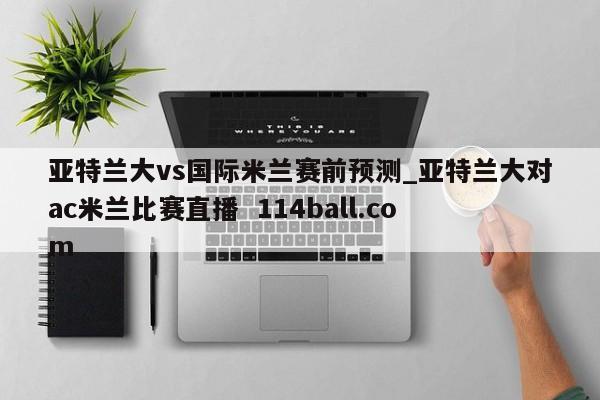 亚特兰大vs国际米兰赛前预测_亚特兰大对ac米兰比赛直播  114ball.com
