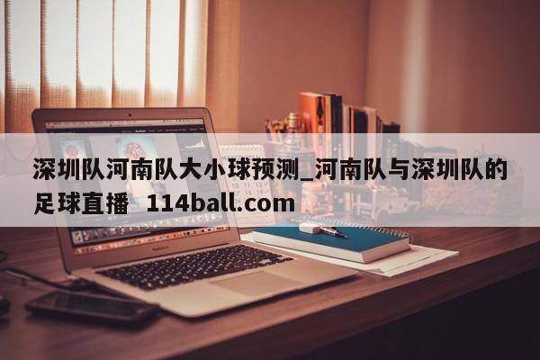 深圳队河南队大小球预测_河南队与深圳队的足球直播  114ball.com