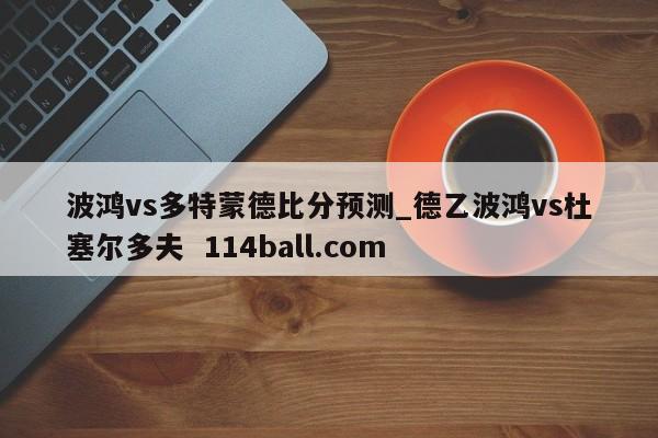波鸿vs多特蒙德比分预测_德乙波鸿vs杜塞尔多夫  114ball.com