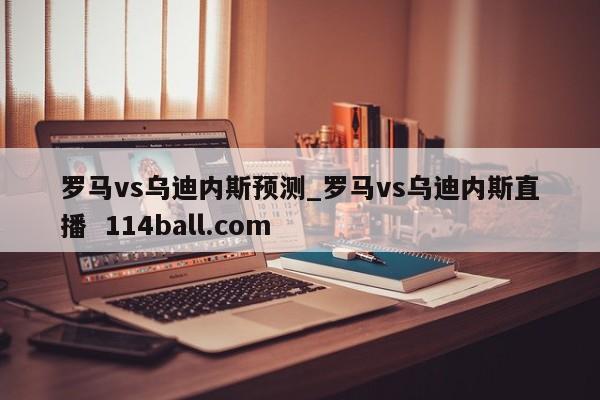 罗马vs乌迪内斯预测_罗马vs乌迪内斯直播  114ball.com