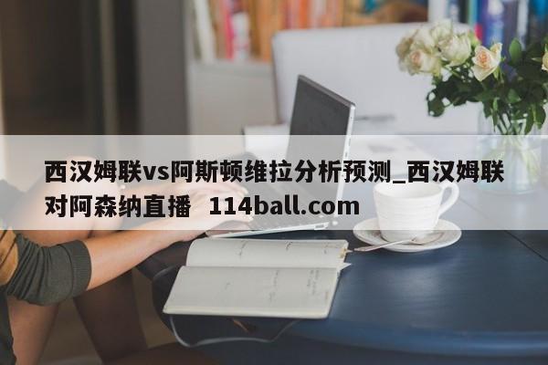 西汉姆联vs阿斯顿维拉分析预测_西汉姆联对阿森纳直播  114ball.com