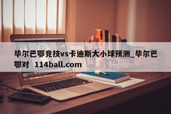 毕尔巴鄂竞技vs卡迪斯大小球预测_毕尔巴鄂对  114ball.com