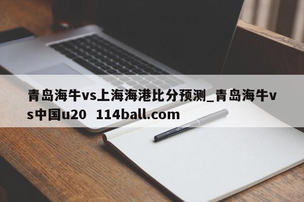 青岛海牛vs上海海港比分预测_青岛海牛vs中国u20  114ball.com