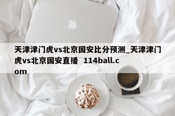 天津津门虎vs北京国安比分预测_天津津门虎vs北京国安直播  114ball.com