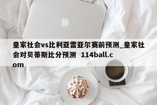 皇家社会vs比利亚雷亚尔赛前预测_皇家社会对贝蒂斯比分预测  114ball.com