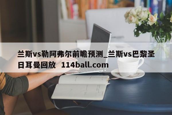 兰斯vs勒阿弗尔前瞻预测_兰斯vs巴黎圣日耳曼回放  114ball.com