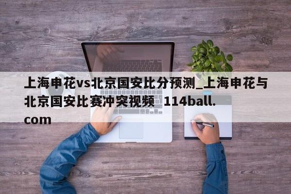 上海申花vs北京国安比分预测_上海申花与北京国安比赛冲突视频  114ball.com