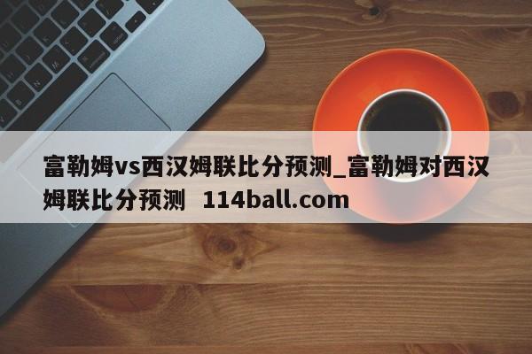 富勒姆vs西汉姆联比分预测_富勒姆对西汉姆联比分预测  114ball.com
