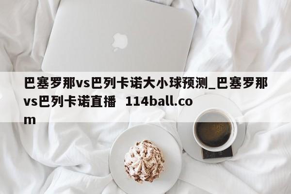巴塞罗那vs巴列卡诺大小球预测_巴塞罗那vs巴列卡诺直播  114ball.com