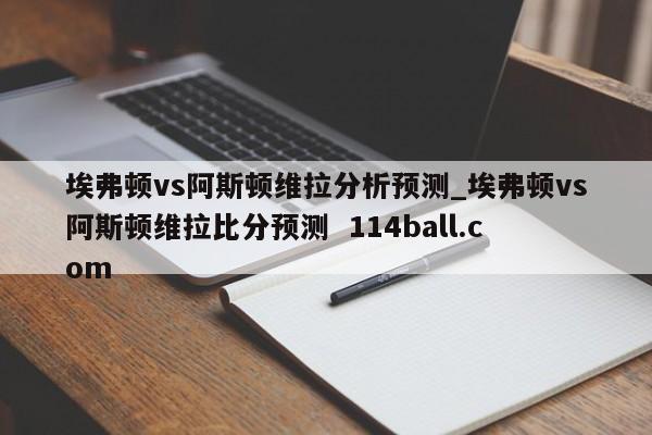 埃弗顿vs阿斯顿维拉分析预测_埃弗顿vs阿斯顿维拉比分预测  114ball.com